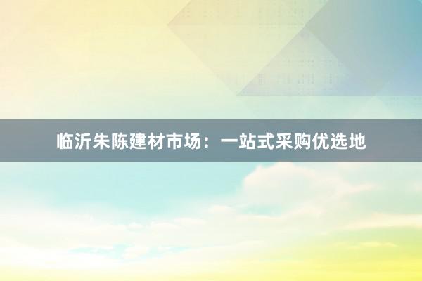 临沂朱陈建材市场：一站式采购优选地