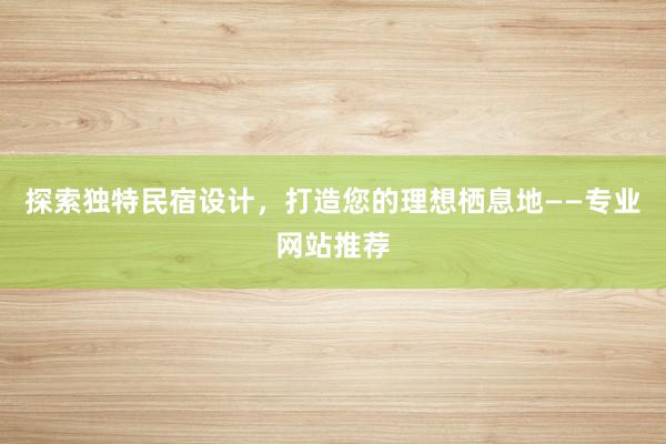 探索独特民宿设计，打造您的理想栖息地——专业网站推荐