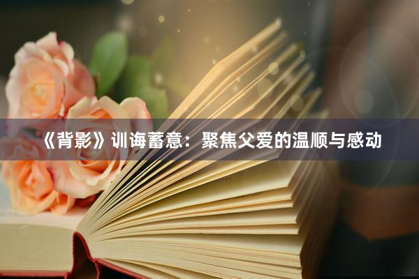 《背影》训诲蓄意：聚焦父爱的温顺与感动