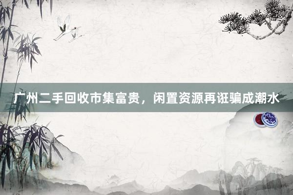 广州二手回收市集富贵，闲置资源再诳骗成潮水