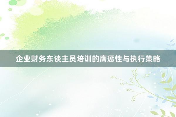 企业财务东谈主员培训的膺惩性与执行策略
