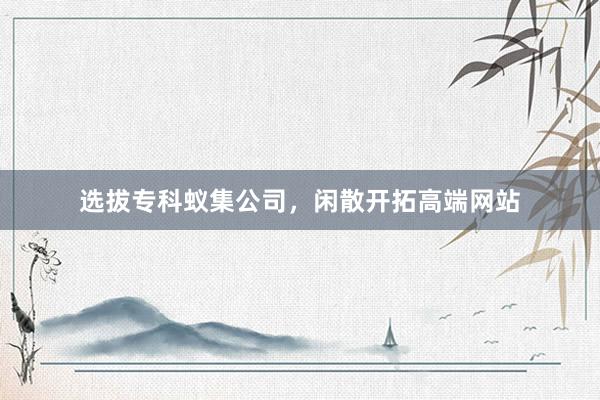 选拔专科蚁集公司，闲散开拓高端网站