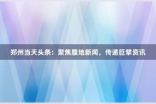郑州当天头条：聚焦腹地新闻，传递巨擘资讯
