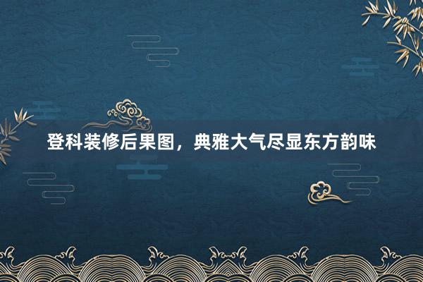 登科装修后果图，典雅大气尽显东方韵味